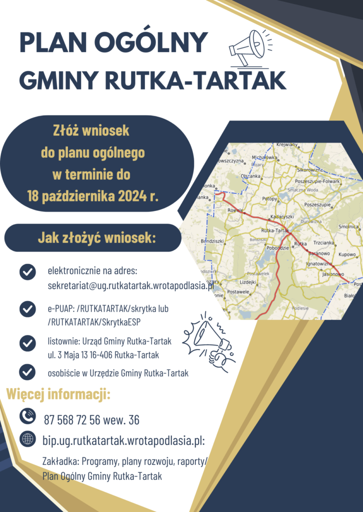 Plakat Plan ogólny Gminy Rutka-Tartak. Złóż wniosek do planu ogólnego w terminie do 18 października 2024 r.. Jak złożyć wniosek: elektronicznie na adres: sekretariat@ug.rutkatartak.wrotapodlasia.pl, E-PUAP: /RUTKATARTAK/skrytka lub /RUTKATARTAK/SkrytkaESP, Listownie: Urząd Gminy Rutka-Tartak ul. 3 Maja 13 16-406 Rutka-Tartak, osobiście w Urzędzie Gminy Rutka-Tartak. Więcej informacji tel. 87 568 72 56 wew. 36, www. bip.ug.rutkatartak.wrotapodlasia.pl Zakładka: Programy, plany rozwoju, raporty/Plan Ogólny Gminy Rutka-Tartak. 